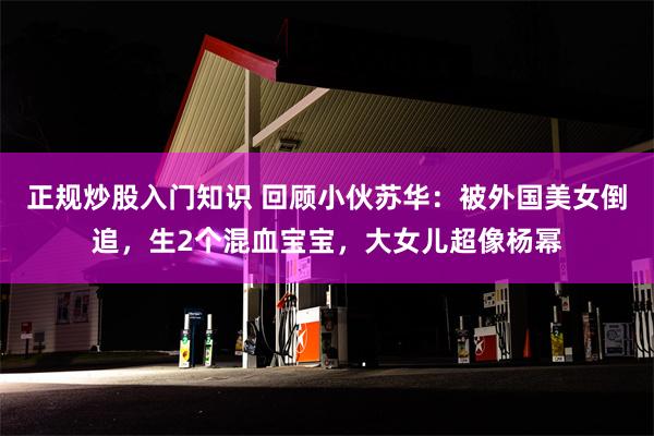 正规炒股入门知识 回顾小伙苏华：被外国美女倒追，生2个混血宝宝，大女儿超像杨幂