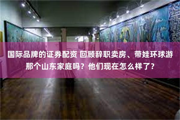 国际品牌的证券配资 回顾辞职卖房、带娃环球游那个山东家庭吗？他们现在怎么样了？