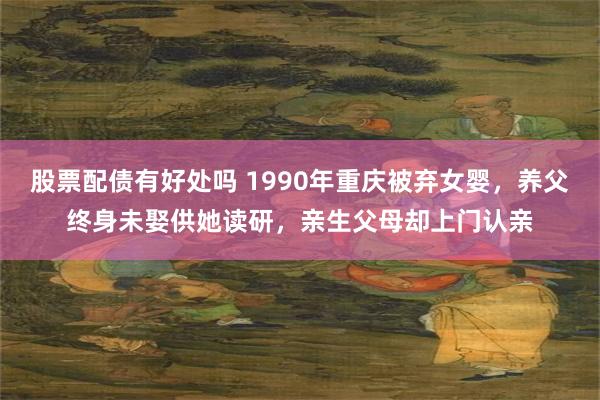 股票配债有好处吗 1990年重庆被弃女婴，养父终身未娶供她读研，亲生父母却上门认亲