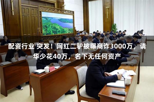 配资行业 突发！网红二驴被曝商诈3000万，请华少花40万，名下无任何资产