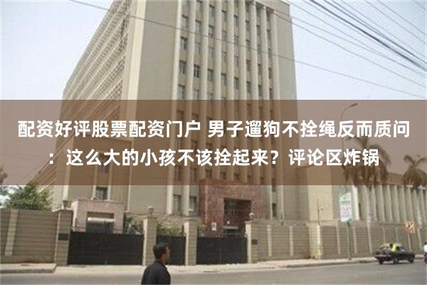 配资好评股票配资门户 男子遛狗不拴绳反而质问：这么大的小孩不该拴起来？评论区炸锅