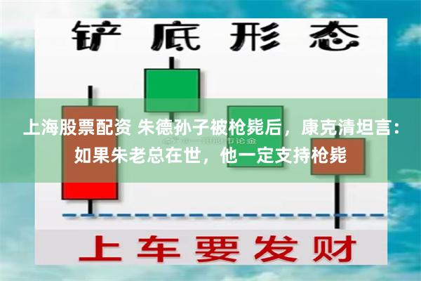 上海股票配资 朱德孙子被枪毙后，康克清坦言：如果朱老总在世，他一定支持枪毙