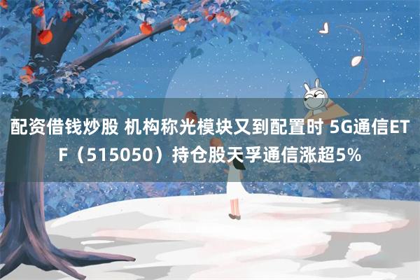 配资借钱炒股 机构称光模块又到配置时 5G通信ETF（515050）持仓股天孚通信涨超5%