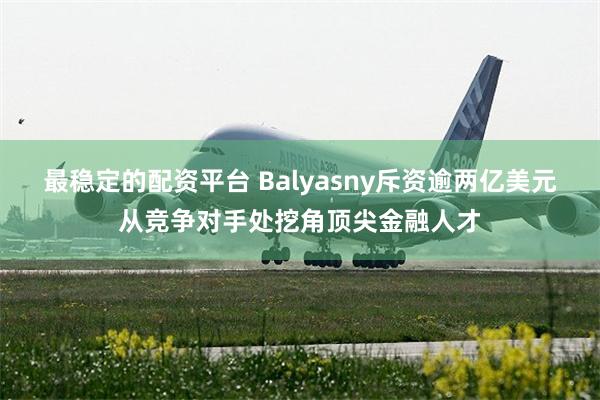 最稳定的配资平台 Balyasny斥资逾两亿美元从竞争对手处挖角顶尖金融人才