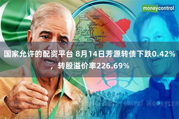 国家允许的配资平台 8月14日芳源转债下跌0.42%，转股溢价率226.69%