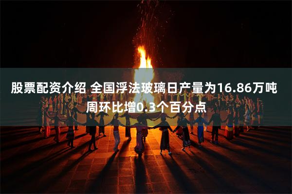 股票配资介绍 全国浮法玻璃日产量为16.86万吨 周环比增0.3个百分点