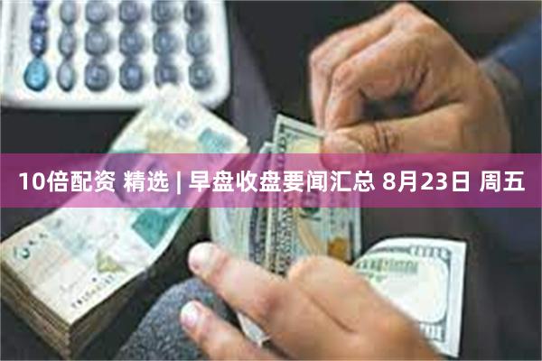 10倍配资 精选 | 早盘收盘要闻汇总 8月23日 周五