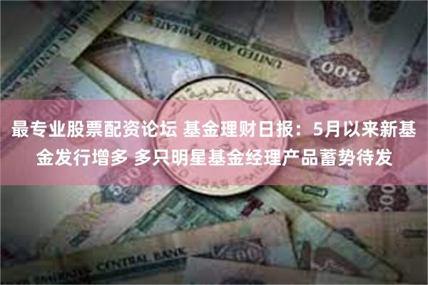 最专业股票配资论坛 基金理财日报：5月以来新基金发行增多 多只明星基金经理产品蓄势待发