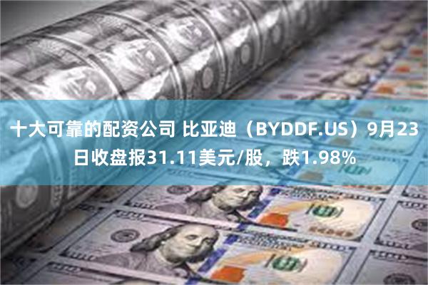 十大可靠的配资公司 比亚迪（BYDDF.US）9月23日收盘报31.11美元/股，跌1.98%