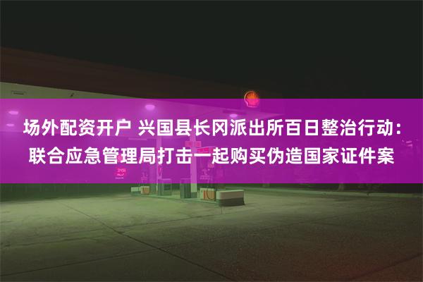 场外配资开户 兴国县长冈派出所百日整治行动：联合应急管理局打击一起购买伪造国家证件案