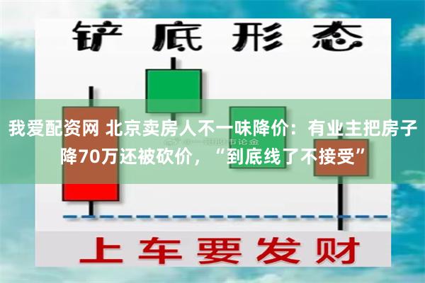 我爱配资网 北京卖房人不一味降价：有业主把房子降70万还被砍价，“到底线了不接受”