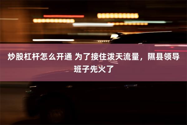 炒股杠杆怎么开通 为了接住泼天流量，隰县领导班子先火了