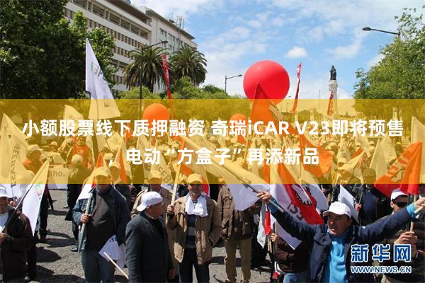 小额股票线下质押融资 奇瑞iCAR V23即将预售，电动“方盒子”再添新品