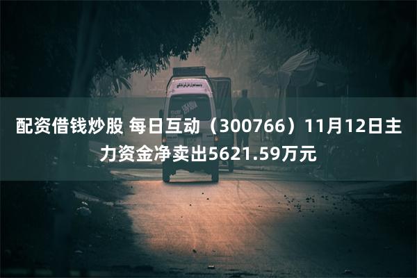 配资借钱炒股 每日互动（300766）11月12日主力资金净卖出5621.59万元