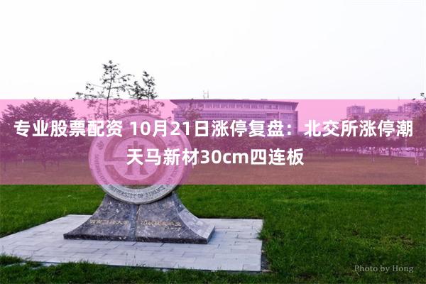 专业股票配资 10月21日涨停复盘：北交所涨停潮 天马新材30cm四连板