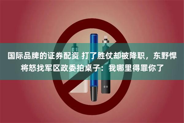 国际品牌的证券配资 打了胜仗却被降职，东野悍将怒找军区政委拍桌子：我哪里得罪你了