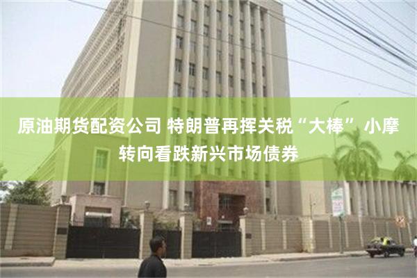 原油期货配资公司 特朗普再挥关税“大棒” 小摩转向看跌新兴市场债券