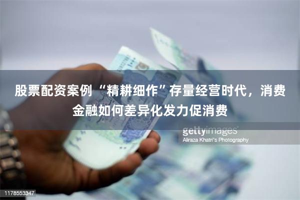 股票配资案例 “精耕细作”存量经营时代，消费金融如何差异化发力促消费