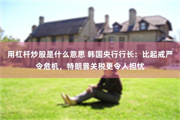 用杠杆炒股是什么意思 韩国央行行长：比起戒严令危机，特朗普关税更令人担忧