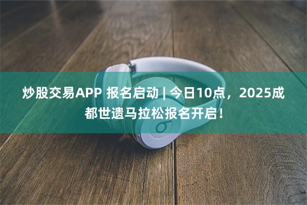 炒股交易APP 报名启动 | 今日10点，2025成都世遗马拉松报名开启！