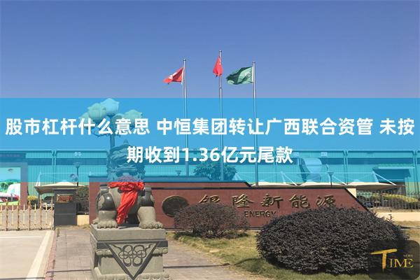 股市杠杆什么意思 中恒集团转让广西联合资管 未按期收到1.36亿元尾款