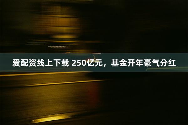 爱配资线上下载 250亿元，基金开年豪气分红