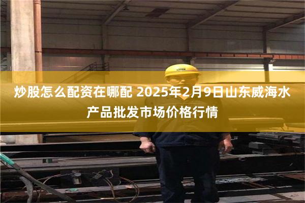 炒股怎么配资在哪配 2025年2月9日山东威海水产品批发市场价格行情