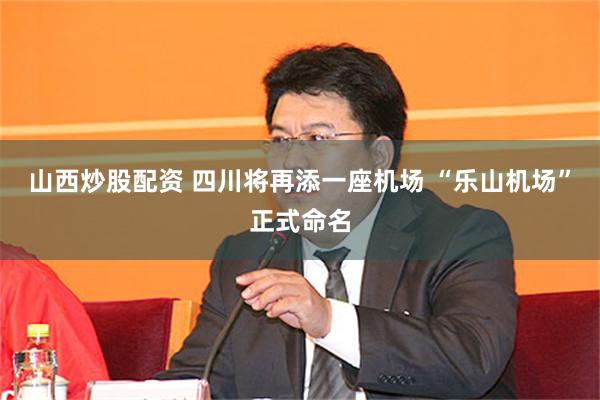 山西炒股配资 四川将再添一座机场 “乐山机场”正式命名