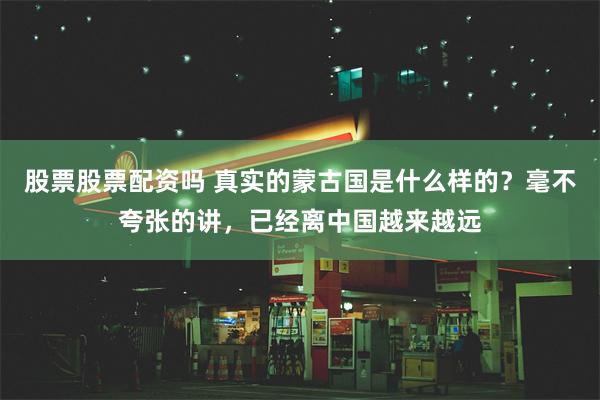 股票股票配资吗 真实的蒙古国是什么样的？毫不夸张的讲，已经离中国越来越远