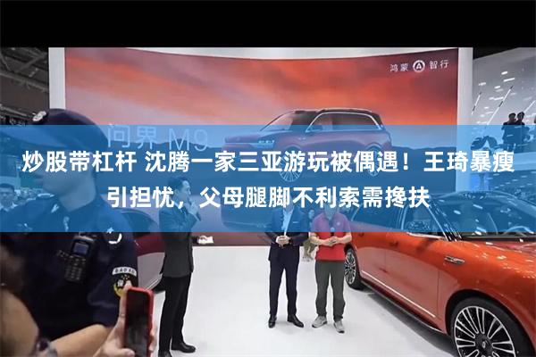 炒股带杠杆 沈腾一家三亚游玩被偶遇！王琦暴瘦引担忧，父母腿脚不利索需搀扶