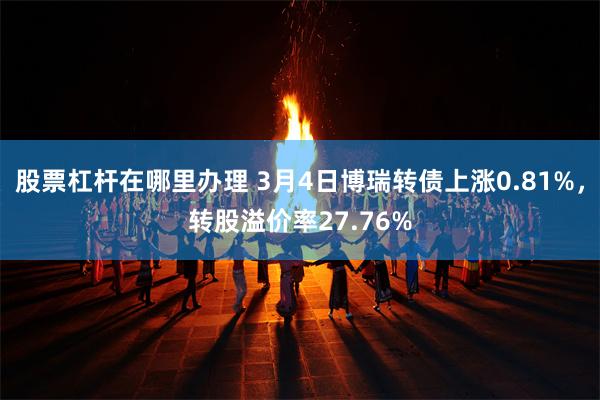 股票杠杆在哪里办理 3月4日博瑞转债上涨0.81%，转股溢价率27.76%